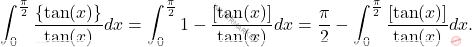 \[\int_{0}^{\frac{\pi}{2}} \frac{\left \{ \tan(x) \right \}}{\tan(x)} dx  = \int_{0}^{\frac{\pi}{2}} 1-\frac{\left [ \tan(x) \right ]}{\tan(x)} dx = \frac{\pi}{2}-\int_{0}^{\frac{\pi}{2}}\frac{\left [ \tan(x) \right ]}{\tan(x)} dx.\]