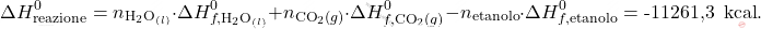 \[ \Delta H_\text{reazione}^0 = n_{\text{H}_2\text{O}_{(l)}} \cdot \Delta H_{f,\text{H}_2\text{O}_{(l)}}^0 + n_{\text{CO}_2(g)} \cdot \Delta H_{f,\text{CO}_2(g)}^0 - n_{\text{etanolo}} \cdot \Delta H_{f,\text{etanolo}}^0 =\text{-11261,3 } \, \text{kcal}. \]