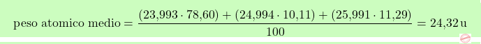 \[\boxcolorato{chimica}{ \text{peso atomico medio} = \frac{(\text{23,993} \cdot \text{78,60}) + (\text{24,994} \cdot \text{10,11}) + (\text{25,991} \cdot \text{11,29})}{100} = \text{24,32} \, \text{u} }\]