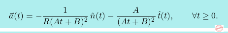 \[\boxcolorato{fisica}{\vec{a}(t) = -\frac{1}{R(At+B)^2}\,\hat{n}(t) - \frac{A}{(At+B)^2}\,\hat{t}(t), 					\qquad 					\forall t \geq 0. }\]