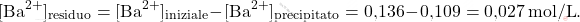 \[ [\text{Ba}^{2+}]_{\text{residuo}} = [\text{Ba}^{2+}]_{\text{iniziale}} - [\text{Ba}^{2+}]_{\text{precipitato}} = \text{0,136} - \text{0,109} = \text{0,027} \, \text{mol/L}. \]