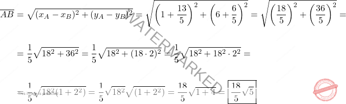 \[\begin{aligned} \overline{AB} & = \sqrt{(x_A-x_B)^2+(y_A-y_B)^2} = \sqrt{\left(1+\dfrac{13}{5}\right)^2 + \left(6+\dfrac{6}{5}\right)^2} = \sqrt{\left(\dfrac{18}{5}\right)^2 + \left(\dfrac{36}{5}\right)^2} =\\\\ & = \dfrac{1}{5}\sqrt{18^2+36^2} = \dfrac{1}{5}\sqrt{18^2+(18 \cdot 2)^2} = \dfrac{1}{5}\sqrt{18^2+18^2 \cdot 2^2} =\\\\ & = \dfrac{1}{5}\sqrt{18^2 (1 + 2^2)} = \dfrac{1}{5}\sqrt{18^2} \sqrt{(1 + 2^2)} = \dfrac{18}{5}\sqrt{1+4} = \boxed{\dfrac{18}{5}\sqrt{5}} \end{aligned}\]