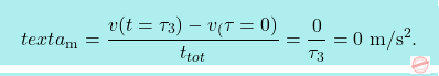 \[\boxcolorato{fisica}{text{a}_{\text{m}} = \frac{v(t=\tau_3)-v_(\tau=0)}{t_{tot}}=\frac{0}{\tau_3} = 0\  \text{m}/\text{s}^2.			}\]