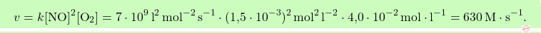 \[\boxcolorato{chimica}{v = k[\text{NO}]^2[\text{O}_2] = 7 \cdot 10^9 \, \text{l}^2 \, \text{mol}^{-2} \, \text{s}^{-1} \cdot (\text{1,5} \cdot 10^{-3})^2 \, \text{mol}^2 \, \text{l}^{-2} \cdot \text{4,0} \cdot 10^{-2} \, \text{mol} \cdot \text{l}^{-1} = 630 \, \text{M} \cdot \text{s}^{-1}. }\]