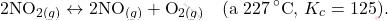 \[ 2\text{NO}_{2(g)} \leftrightarrow 2\text{NO}_{(g)} + \text{O}_{2(g)} \quad \text{(a  \(227\, ^\circ\text{C}\), } K_c = 125). \]