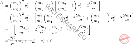 \begin{equation*} 	\begin{aligned} 		\dfrac{\Delta}{4}&=\left(\dfrac{m_2}{m_1}\right)^2v_2^2-\left(\dfrac{m_2}{m_1}+1\right)\left[\left(\dfrac{m_2}{m_1}-1\right)v_2^2-2\dfrac{Gm_1}{r^2}\right]\\\ 		&=\left(\dfrac{m_2}{m_1}\right)^2v_2^2-\left[\dfrac{m_2}{m_1}\left(\dfrac{m_2}{m_1}-1\right)v_2^2-2\dfrac{Gm_2}{r^2}+\left(\dfrac{m_2}{m_1}-1\right)v_2^2-2\dfrac{Gm_1}{r^2}\right]\\\ 		&=-\left[-\dfrac{m_2}{m_1}v_2^2-2\dfrac{Gm_2}{r^2}+\dfrac{m_2}{m_1}v_2^2-v_2^2-2\dfrac{Gm_1}{r^2}\right]\\\ 		&=\dfrac{2G}{r^2}(m_1+m_2)+v_2^2>0. 	\end{aligned}     \end{equation*}