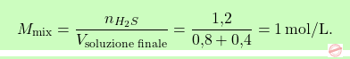 \[\boxcolorato{chimica}{M_{\text{mix}} = \frac{n_{\ce{H_{2}S}}}{V_{\text{soluzione finale}}} = \frac{\text{1,2}}{\text{0,8} + \text{0,4}} = 1 \, \text{mol/L}.}\]