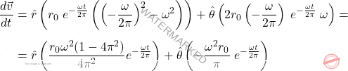 \[\begin{aligned} \dfrac{d\vec{v}}{dt} & = \hat{r} \left(r_0 \; e^{-\frac{\omega t}{2\pi}} \left( \left(-\dfrac{\omega}{2\pi}\right)^2 - \omega^2  \right) \right) + \hat{\theta} \left(2 r_0 \left(- \dfrac{\omega}{2\pi}\right)\; e^{-\frac{\omega t}{2\pi}} \; \omega \right) = \\[5pt] & = \hat{r} \left(\dfrac{r_0 \omega^2 (1-4\pi^2)}{4\pi^2} e^{-\frac{\omega t}{2\pi}} \right) + \hat{\theta} \left(- \dfrac{\omega^2 r_0}{\pi} \; e^{-\frac{\omega t}{2\pi}}\right) \end{aligned}\]