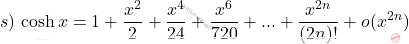 \begin{equation*}     s)\,\cosh x=1+\frac{x^2}{2}+\frac{x^4}{24}+\frac{x^6}{720}+...+\frac{x^{2n}}{(2n)!}+o(x^{2n})  \end{equation*}