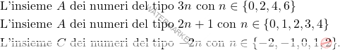 \[\begin{aligned} 				& \text{L'insieme $A$ dei numeri del tipo $3n$ con $n \in \{0,2,4,6\}$}\\ 				& \text{L'insieme $A$ dei numeri del tipo $2n+1$ con $n \in \{0,1,2,3,4\}$}\\ 				& \text{L'insieme $C$ dei numeri del tipo $-2n$ con $n \in \{-2,-1,0,1,2\}$}.				 			\end{aligned}\]