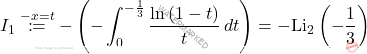 \[I_1\overset{-x=t}{\coloneqq}-\left(-\int_{0}^{-\frac{1}{3}}\dfrac{\ln\left(1-t\right)}{t}\,dt\right)=-\text{Li}_2\left(-\frac{1}{3}\right)\]