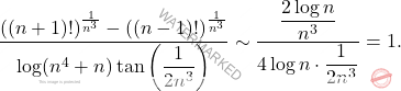 \begin{equation*} 		\dfrac{((n+1)!)^{\frac{1}{n^3}} - ((n-1)!)^{\frac{1}{n^3}}}{\log(n^4+n) \tan \left ( \dfrac{1}{2n^3} \right )} 		\sim 		\frac{\dfrac{2 \log n}{n^3}}{4 \log n \cdot \dfrac{1}{2n^3}} 		= 		1. 	\end{equation*}