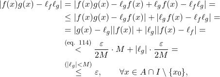 \[\begin{aligned} |f(x) g(x) - \ell_f \ell_g| &= |f(x) g(x) - \ell_g f(x) + \ell_g f(x) - \ell_f \ell_g| = \\ &\leq |f(x) g(x) - \ell_g f(x)| + |\ell_g f(x) - \ell_f \ell_g| = \\ &= |g(x) - \ell_g| |f(x)| + |\ell_g| |f(x) - \ell_f| = \\ &\overset{\text{(eq. 114)}}{<} \frac{\varepsilon}{2M} \cdot M + |\ell_g| \cdot \frac{\varepsilon}{2M} = \\ &\overset{(|\ell_g| < M)}{\leq} \varepsilon, \qquad \forall x \in A \cap I \setminus \{x_0\}, \end{aligned}\]