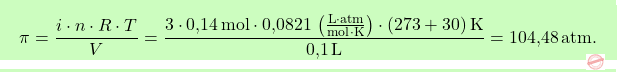\[\boxcolorato{chimica}{ \pi = \frac{i \cdot n \cdot R \cdot T}{V} = \frac{3 \cdot \text{0,14} \, \text{mol} \cdot \text{0,0821} \, \left( \frac{\text{L} \cdot \text{atm}}{\text{mol} \cdot \text{K}} \right) \cdot (273 + 30) \, \text{K}}{\text{0,1} \, \text{L}} = \text{104,48} \, \text{atm} .}\]