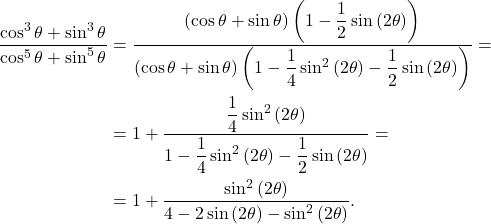 \[\begin{aligned} \dfrac{\cos^3\theta+\sin^3\theta}{\cos^5\theta+\sin^5\theta}&=\dfrac{\left(\cos\theta+\sin\theta\right)\left(1-\dfrac{1}{2}\sin\left(2\theta\right)\right)}{\left(\cos\theta+\sin\theta\right)\left(1-\dfrac{1}{4}\sin^2\left(2\theta\right)-\dfrac{1}{2}\sin\left(2\theta\right)\right)}=\\ &=1+\dfrac{\dfrac{1}{4}\sin^2\left(2\theta\right)}{1-\dfrac{1}{4}\sin^2\left(2\theta\right)-\dfrac{1}{2}\sin\left(2\theta\right)}=\\ &=1+\dfrac{\sin^2\left(2\theta\right)}{4-2\sin\left(2\theta\right)-\sin^2\left(2\theta\right)}. \end{aligned}\]