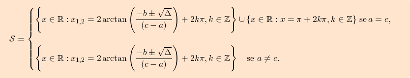 \[\boxcolorato{analisi}{\mathcal{S}= \begin{cases} \left\{x\in\mathbb{R}: x_{1,2}=2\arctan\left(\dfrac{-b\pm\sqrt{\Delta}}{(c-a)}\right)+2k\pi,k\in\mathbb{Z}\right\}\cup\left\{x\in\mathbb{R}:x=\pi+2k\pi,k\in\mathbb{Z}\right\}\,\text{se}\,a=c,\\\\ \left\{x\in\mathbb{R}: x_{1,2}=2\arctan\left(\dfrac{-b\pm\sqrt{\Delta}}{(c-a)}\right)+2k\pi,k\in\mathbb{Z}\right\}\quad\text{se}\,\,a\neq c. \end{cases} }\]