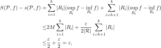 \begin{equation*} \begin{split} S(\mathcal{P},f) - s(\mathcal{P},f) = & \sum_{i=1}^h |R_i|(\sup_{R_i}f - \inf_{R_i}f) + \sum_{i=h+1}^k |R_i|(\sup_{R_i}f - \inf_{R_i}f) \\ \leq & 2M\sum_{i=1}^h |R_i| + \frac{\varepsilon}{2|\mathcal{R}|}\sum_{i=h+1}^k |R_i| \\ \leq & \frac{\varepsilon}{2} + \frac{\varepsilon}{2} = \varepsilon, \end{split} \end{equation*}