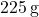 225\, \text{g}