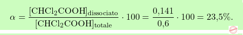 \[\boxcolorato{chimica}{ \alpha = \frac{[\text{CHCl}_2\text{COOH}]_{\text{dissociato}}}{[\text{CHCl}_2\text{COOH}]_{\text{totale}}} \cdot 100 = \frac{\text{0,141}}{\text{0,6}} \cdot 100 = \text{23,5}\%.}\]