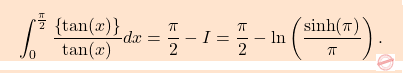 \begin{equation*} \boxcolorato{analisi}{\displaystyle 				\int_{0}^{\frac{\pi}{2}} \frac{\left \{ \tan(x) \right \}}{\tan(x)} dx  = \frac{\pi}{2} - I =  \frac{\pi}{2} - \ln \left( \frac{\sinh(\pi)}{\pi} \right). 	} \end{equation*}