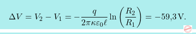 \[\boxcolorato{fisica}{\Delta V=V_2-V_1=-{q\over 2\pi\kappa\varepsilon_0\ell}\ln\bigg({R_2\over R_1}\bigg)=-\text{59,3}\,\text{V}.}\]