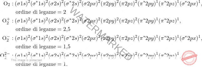 \[ \begin{aligned} \text{O}_{2} &: (\sigma 1s)^2 (\sigma^* 1s)^2 (\sigma 2s)^2 (\sigma^* 2s)^2 (\sigma 2px)^2 (\pi 2py)^2 (\pi 2pz)^2 (\pi^* 2py)^1 (\pi^* 2pz)^1 (\sigma^* 2px)^1, \\ & \quad \text{ordine di legame} = 2 \\ \text{O}_{2}^{+} &: (\sigma 1s)^2 (\sigma^* 1s)^2 (\sigma 2s)^2 (\sigma^* 2s)^2 (\sigma 2px)^2 (\pi 2py)^2 (\pi 2pz)^2 (\pi^* 2py)^1 (\pi^* 2pz)^1, \\ & \quad \text{ordine di legame} = \text{2,5} \\ \text{O}_{2}^{-} &: (\sigma 1s)^2 (\sigma^* 1s)^2 (\sigma 2s)^2 (\sigma^* 2s)^2 (\sigma 2px)^2 (\pi 2py)^2 (\pi 2pz)^2 (\pi^* 2py)^1 (\pi^* 2pz)^1 (\sigma^* 2px)^1, \\ & \quad \text{ordine di legame} = \text{1,5} \\ \text{O}_{2}^{2-} &: (\sigma 1s)^2 (\sigma^* 1s)^2 (\sigma 2s)^2 (\sigma^* 2s)^2 (\sigma 2px)^2 (\pi 2py)^2 (\pi 2pz)^2 (\pi^* 2py)^1 (\pi^* 2pz)^1, \\ & \quad \text{ordine di legame} = 1. \end{aligned} \]