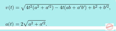 \[\boxcolorato{fisica}{\begin{aligned}     v(t)&=\sqrt{4t^2(a^2+a'^2)-4t(ab+a'b')+b^2+b'^2},\\     \\     a(t)&=2\sqrt{a^2+a'^2}. \end{aligned}         			}\]