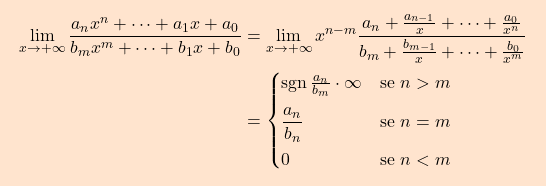 \begin{equation*} \boxcolorato{analisi}{\begin{aligned} \lim_{x \to +\infty} \frac{a_n x^n + \dots +a_1 x+a_0}{b_m x^m + \dots + b_1 x +b_0} & = \lim_{x \to +\infty} x^{n-m} \frac{a_n + \frac{a_{n-1}}{x} + \cdots + \frac{a_0}{x^n}}{b_m + \frac{b_{m-1}}{x} + \cdots + \frac{b_0}{x^m}} \\ & = \begin{cases} \operatorname{sgn}\frac{a_n}{b_m}  \cdot \infty		& \text{se } n>m \\[7pt] \dfrac{a_n}{b_n}		&	\text{se } n=m \\[7pt] 0						&	\text{se } n<m \end{cases} \end{aligned}} \end{equation*}