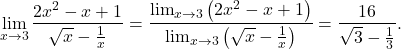 \begin{equation*} \lim_{x \to 3} \frac{2x^2 - x +1}{\sqrt{x} - \frac{1}{x}} = \dfrac{\lim_{x \to 3} \big( 2x^2 - x +1 \big)}{\lim_{x \to 3} \left ( \sqrt{x} - \frac{1}{x} \right )} = \dfrac{16}{\sqrt{3} - \frac{1}{3}}. \end{equation*}