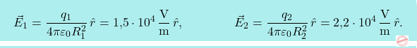 \[\boxcolorato{fisica}{\vec{E}_1={q_1\over 4\pi\varepsilon_0R_1^2}\,\hat{r}=\text{1,5}\cdot 10^4\,\frac{\text{V}}{\text{m}}\,\hat{r},\qquad\qquad\vec{E}_2={q_2\over 4\pi\varepsilon_0R_2^2}\,\hat{r}=\text{2,2}\cdot 10^4\,\frac{\text{V}}{\text{m}}\,\hat{r}.}\]
