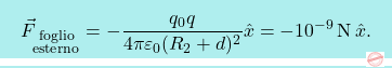 \[\boxcolorato{fisica}{\vec{F}_{\substack{\text{foglio} \\\text{esterno}}}=-{q_0q\over 4\pi\varepsilon_0(R_2+d)^2}\hat{x}=-10^{-9}\,\text{N}\,\hat{x}.}\]