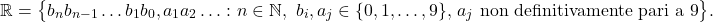 \begin{equation*} \mathbb{R}=\big\{ b_n b_{n-1}\dots b_1 b_0,a_1 a_2 \dots \colon n \in \mathbb{N},\,\, b_i,a_j \in \{0,1,\dots,9\},\, a_j \text{ non definitivamente pari a 9} \big\}. \end{equation*}