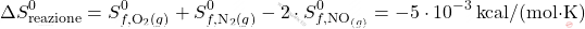 \[ \Delta S_{\text{reazione}}^0 = S_{f, \text{O}_2(g)}^0 + S_{f, \text{N}_2(g)}^0 - 2 \cdot S_{f, \text{NO}_{(g)}}^0 = -5 \cdot 10^{-3} \, \text{kcal/(mol·K)} \]