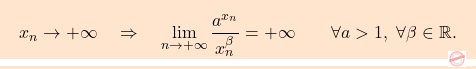 \[\boxcolorato{analisi}{{ 			x_n \to + \infty 			\quad 			\Rightarrow 			\quad 			\lim_{n \to +\infty} \frac{a^{x_n}}{x_n^\beta} 			= 			+\infty 			\qquad 			\forall a >1,\,\, 			\forall \beta \in \mathbb{R}. 		}}\]