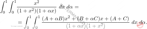 \[\begin{aligned} 		\int_{0}^{1}\int_{0}^{1} & \frac{x^{2}}{(1+x^{2})(1+ \alpha x)}\ dx \ d \alpha =\\  		&=\int_{0}^{1}\int_{0}^{1}   \frac{(A+ \alpha B)x^{2}+ (B+ \alpha C)x+(A+C)}{(1+ \alpha x)(1+x^{2})}\  dx \ d \alpha. 	\end{aligned}\]