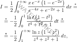 \begin{equation*} 		\begin{aligned}  			I & = \dfrac{1}{2}\int_{0}^{+\infty}\dfrac{x\,e^{-x}\left(1-e^{-2x}\right)}{e^{-4x}+e^{-2x}+1}\,dx \overset{*}{=}\\ 			& \overset{*}{=} -\dfrac{1}{2}\int_{0}^{1}\dfrac{\ln t\left(1-t^2\right)}{t^4+t^2+1}\,dt\overset{\star}{=} 			\\ 			&\overset{\star}{=} 			-\dfrac{1}{2}\int_{1}^{+\infty}\dfrac{\ln z\left(1-z^2\right)}{z^4+z^2+1}\, dz, 		\end{aligned}  	\end{equation*}