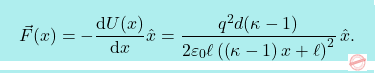 \[\boxcolorato{fisica}{\vec{F}(x)=-{\text{d}U(x)\over \text{d} x}\hat{x}={q^2 d (\kappa-1)\over 2\varepsilon_0\ell\left(\left(\kappa-1\right) x+\ell\right)^2}\,\hat{x}.}\]