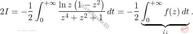 \begin{equation*} 		2I=-\dfrac{1}{2}\int_{0}^{+\infty}\dfrac{\ln z \left(1-z^2\right)}{z^4+z^2+1}\, dt=-\dfrac{1}{2}\underbrace{\int_{0}^{+\infty}f(z)\, dt}_{I_1}. 	\end{equation*}