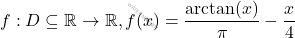 f : D \subseteq \mathbb{R} \to \mathbb{R}, f(x) = \dfrac{\arctan(x)}{\pi} - \dfrac{x}{4}