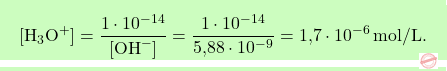 \[\boxcolorato{chimica}{[\text{H}_3\text{O}^+] = \frac{1 \cdot 10^{-14}}{[\text{OH}^-]} = \frac{1 \cdot 10^{-14}}{\text{5,88} \cdot 10^{-9}} = \text{1,7} \cdot 10^{-6} \, \text{mol/L}. }\]