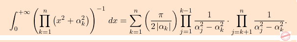 \begin{equation*} $$\boxcolorato{analisi}{\int_{0}^{+\infty}\left(\displaystyle\prod_{k=1}^{n}\left(x^2+\alpha^2_k\right)\right)^{-1}\,dx=\sum_{k=1}^{n}\left(\dfrac{\pi}{2\left \vert \alpha_k\right \vert }\right)\prod_{j=1}^{k-1}\dfrac{1}{\alpha^2_j-\alpha_k^2}\cdot\prod_{j=k+1}^{n}\dfrac{1}{\alpha^2_j-\alpha_k^2}. 					} \end{equation*}
