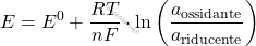 \[ E = E^0 + \frac{RT}{nF} \cdot \ln \left( \frac{a_{\text{ossidante}}}{a_{\text{riducente}}} \right) \]