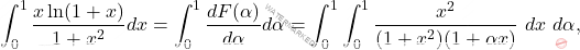 \[\int_{0}^{1} \frac{x \ln(1+x)}{1+x^{2}} dx = \int_{0}^{1} \dfrac{dF( \alpha)}{d \alpha} d \alpha =  	\int_{0}^{1}\int_{0}^{1}  \frac{x^{2}}{(1+x^{2})(1+ \alpha x)} \ dx\  d \alpha,\]