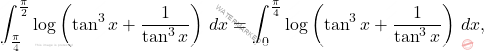 \[\int_{\frac{\pi}{4}}^{\frac{\pi}{2}}\log\left(\tan^3x+\frac{1}{\tan^3x}\right)\,dx= 	\int_{0}^{\frac{\pi}{4}}\log\left(\tan^3x+\frac{1}{\tan^3x}\right)\,dx,\]