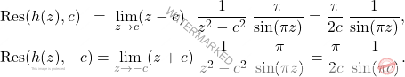 \[\begin{aligned} 		&\mbox{Res}(h(z),c) \; \;= \;\lim_{z\to c} (z-c) \;\;\, \dfrac{1}{z^2-c^2} \; \dfrac{\pi}{\sin(\pi z)} = \dfrac{\pi}{2c} \; \dfrac{1}{\sin(\pi z)},\\ 		&\mbox{Res}(h(z),-c)=\lim_{z\to -c} (z+c) \; \dfrac{1}{z^2-c^2} \; \dfrac{\pi}{\sin(\pi z)} = \dfrac{\pi}{2c} \; \dfrac{1}{\sin(\pi c)}. 	\end{aligned}\]
