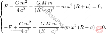 \begin{equation*} 	\begin{cases} 		F-\dfrac{G\,m^2}{4\,a^2}-\dfrac{G\,M\,m}{(R+a)^2}+m\,\omega^2\,(R+a)=0,\\\\ 		-F+\dfrac{G\,m^2}{4\,a^2}-\dfrac{G\,M\,m}{(R-a)^2}+m\,\omega^2\,(R-a)=0. 	\end{cases} \end{equation*}