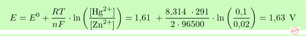 \[\boxcolorato{chimica}{E = E^0 + \frac{RT}{nF} \cdot \ln \left( \frac{[\text{Hg}^{2+}]}{[\text{Zn}^{2+}]} \right) = \text{1,61  } + \frac{\text{8,314  } \cdot 291}{2 \cdot 96500} \cdot \ln \left( \frac{\text{0,1}}{\text{0,02}} \right) = \text{1,63  }\, \text{V} }\]
