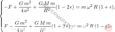 \begin{equation*} 	\begin{cases} 		-F+\dfrac{G\,m^2}{4\,a^2}+\dfrac{G\,M\,m}{R^2}(1-2\,\epsilon)=m\,\omega^2\,R\,(1+\epsilon),\\\\ 		F-\dfrac{G\,m^2}{4\,a^2}+\dfrac{G\,M\,m}{R^2}(1+2\,\epsilon)=m\,\omega^2\,R\,(1-\epsilon). 	\end{cases} \end{equation*}