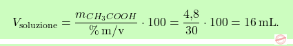 \[\boxcolorato{chimica}{ V_{\text{soluzione}} = \frac{m_{\ce{CH_{3}COOH}}}{\% \, \text{m/v}} \cdot 100 = \frac{\text{4,8}}{30} \cdot 100 = 16 \, \text{mL}.}\]