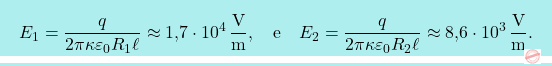 \[\boxcolorato{fisica}{	E_1={q\over 2\pi\kappa\varepsilon_0 R_1 \ell}\approx\text{1,7}\cdot 10^{4}\,\frac{\text{V}}{\text{m}},\quad \text{e}\quad  E_2={q\over 2\pi\kappa\varepsilon_0 R_2 \ell}\approx\text{8,6}\cdot 10^{3}\,\frac{\text{V}}{\text{m}}.}\]
